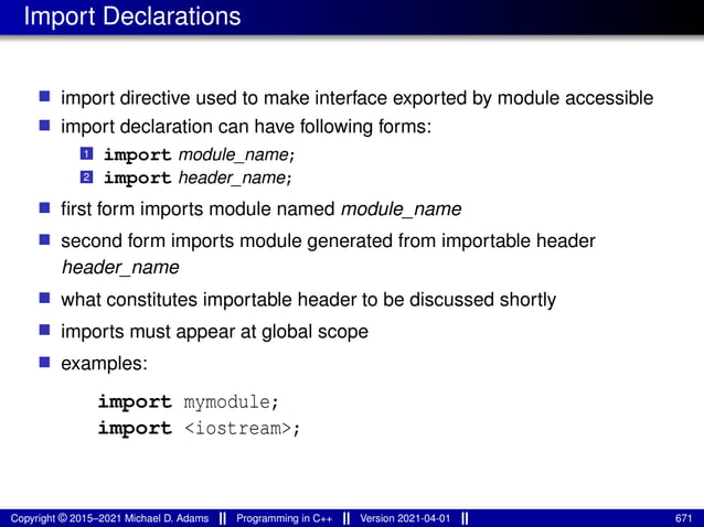 Import Declarations
■ import directive used to make interface exported by module accessible
■ import declaration can have following forms:
1 import module_name;
2 import header_name;
■ first form imports module named module_name
■ second form imports module generated from importable header
header_name
■ what constitutes importable header to be discussed shortly
■ imports must appear at global scope
■ examples:
import mymodule;
import <iostream>;
Copyright © 2015–2021 Michael D. Adams Programming in C++ Version 2021-04-01 671
 
