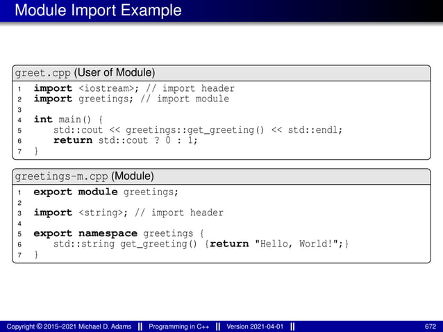 Module Import Example
greet.cpp (User of Module)
1 import <iostream>; // import header
2 import greetings; // import module
3
4 int main() {
5 std::cout << greetings::get_greeting() << std::endl;
6 return std::cout ? 0 : 1;
7 }
greetings-m.cpp (Module)
1 export module greetings;
2
3 import <string>; // import header
4
5 export namespace greetings {
6 std::string get_greeting() {return "Hello, World!";}
7 }
Copyright © 2015–2021 Michael D. Adams Programming in C++ Version 2021-04-01 672
 