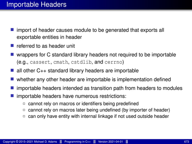 Importable Headers
■ import of header causes module to be generated that exports all
exportable entities in header
■ referred to as header unit
■ wrappers for C standard library headers not required to be importable
(e.g., cassert, cmath, cstdlib, and cerrno)
■ all other C++ standard library headers are importable
■ whether any other header are importable is implementation defined
■ importable headers intended as transition path from headers to modules
■ importable headers have numerous restrictions:
2 cannot rely on macros or identifiers being predefined
2 cannot rely on macros later being undefined (by importer of header)
2 can only have entity with internal linkage if not used outside header
Copyright © 2015–2021 Michael D. Adams Programming in C++ Version 2021-04-01 673
 