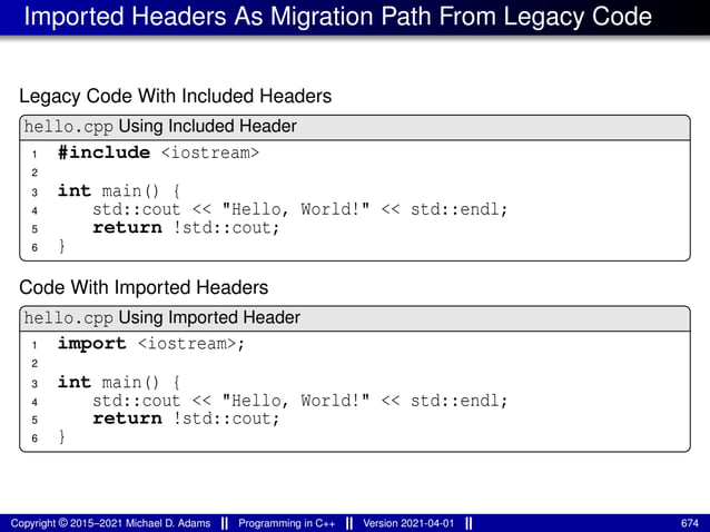 Imported Headers As Migration Path From Legacy Code
Legacy Code With Included Headers
hello.cpp Using Included Header
1 #include <iostream>
2
3 int main() {
4 std::cout << "Hello, World!" << std::endl;
5 return !std::cout;
6 }
Code With Imported Headers
hello.cpp Using Imported Header
1 import <iostream>;
2
3 int main() {
4 std::cout << "Hello, World!" << std::endl;
5 return !std::cout;
6 }
Copyright © 2015–2021 Michael D. Adams Programming in C++ Version 2021-04-01 674
 