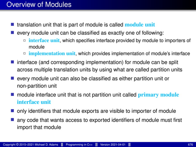 Overview of Modules
■ translation unit that is part of module is called module unit
■ every module unit can be classified as exactly one of following:
2 interface unit, which specifies interface provided by module to importers of
module
2 implementation unit, which provides implementation of module’s interface
■ interface (and corresponding implementation) for module can be split
across multiple translation units by using what are called partition units
■ every module unit can also be classified as either partition unit or
non-partition unit
■ module interface unit that is not partition unit called primary module
interface unit
■ only identifiers that module exports are visible to importer of module
■ any code that wants access to exported identifiers of module must first
import that module
Copyright © 2015–2021 Michael D. Adams Programming in C++ Version 2021-04-01 676
 