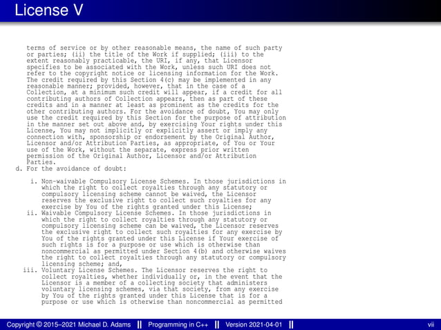 License V
terms of service or by other reasonable means, the name of such party
or parties; (ii) the title of the Work if supplied; (iii) to the
extent reasonably practicable, the URI, if any, that Licensor
specifies to be associated with the Work, unless such URI does not
refer to the copyright notice or licensing information for the Work.
The credit required by this Section 4(c) may be implemented in any
reasonable manner; provided, however, that in the case of a
Collection, at a minimum such credit will appear, if a credit for all
contributing authors of Collection appears, then as part of these
credits and in a manner at least as prominent as the credits for the
other contributing authors. For the avoidance of doubt, You may only
use the credit required by this Section for the purpose of attribution
in the manner set out above and, by exercising Your rights under this
License, You may not implicitly or explicitly assert or imply any
connection with, sponsorship or endorsement by the Original Author,
Licensor and/or Attribution Parties, as appropriate, of You or Your
use of the Work, without the separate, express prior written
permission of the Original Author, Licensor and/or Attribution
Parties.
d. For the avoidance of doubt:
i. Non-waivable Compulsory License Schemes. In those jurisdictions in
which the right to collect royalties through any statutory or
compulsory licensing scheme cannot be waived, the Licensor
reserves the exclusive right to collect such royalties for any
exercise by You of the rights granted under this License;
ii. Waivable Compulsory License Schemes. In those jurisdictions in
which the right to collect royalties through any statutory or
compulsory licensing scheme can be waived, the Licensor reserves
the exclusive right to collect such royalties for any exercise by
You of the rights granted under this License if Your exercise of
such rights is for a purpose or use which is otherwise than
noncommercial as permitted under Section 4(b) and otherwise waives
the right to collect royalties through any statutory or compulsory
licensing scheme; and,
iii. Voluntary License Schemes. The Licensor reserves the right to
collect royalties, whether individually or, in the event that the
Licensor is a member of a collecting society that administers
voluntary licensing schemes, via that society, from any exercise
by You of the rights granted under this License that is for a
purpose or use which is otherwise than noncommercial as permitted
Copyright © 2015–2021 Michael D. Adams Programming in C++ Version 2021-04-01 vii
 