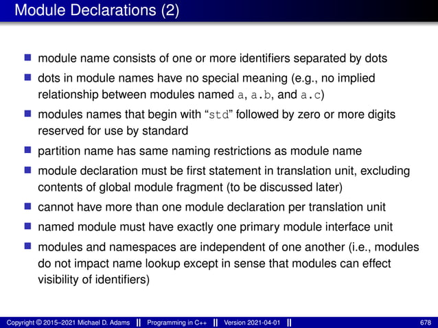 Module Declarations (2)
■ module name consists of one or more identifiers separated by dots
■ dots in module names have no special meaning (e.g., no implied
relationship between modules named a, a.b, and a.c)
■ modules names that begin with “std” followed by zero or more digits
reserved for use by standard
■ partition name has same naming restrictions as module name
■ module declaration must be first statement in translation unit, excluding
contents of global module fragment (to be discussed later)
■ cannot have more than one module declaration per translation unit
■ named module must have exactly one primary module interface unit
■ modules and namespaces are independent of one another (i.e., modules
do not impact name lookup except in sense that modules can effect
visibility of identifiers)
Copyright © 2015–2021 Michael D. Adams Programming in C++ Version 2021-04-01 678
 