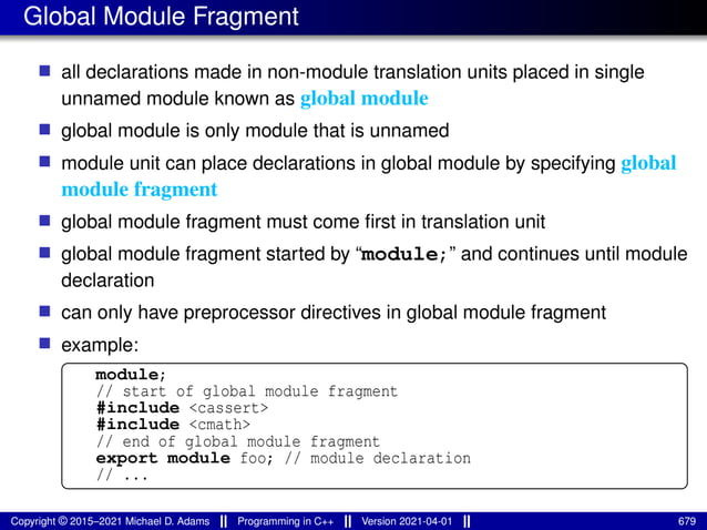 Global Module Fragment
■ all declarations made in non-module translation units placed in single
unnamed module known as global module
■ global module is only module that is unnamed
■ module unit can place declarations in global module by specifying global
module fragment
■ global module fragment must come first in translation unit
■ global module fragment started by “module;” and continues until module
declaration
■ can only have preprocessor directives in global module fragment
■ example:
module;
// start of global module fragment
#include <cassert>
#include <cmath>
// end of global module fragment
export module foo; // module declaration
// ...
Copyright © 2015–2021 Michael D. Adams Programming in C++ Version 2021-04-01 679
 