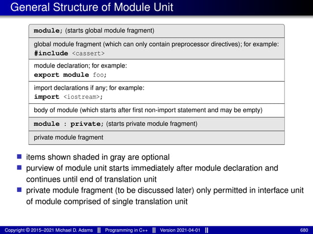 General Structure of Module Unit
module; (starts global module fragment)
global module fragment (which can only contain preprocessor directives); for example:
#include <cassert>
module declaration; for example:
export module foo;
import declarations if any; for example:
import <iostream>;
body of module (which starts after first non-import statement and may be empty)
module : private; (starts private module fragment)
private module fragment
■ items shown shaded in gray are optional
■ purview of module unit starts immediately after module declaration and
continues until end of translation unit
■ private module fragment (to be discussed later) only permitted in interface unit
of module comprised of single translation unit
Copyright © 2015–2021 Michael D. Adams Programming in C++ Version 2021-04-01 680
 
