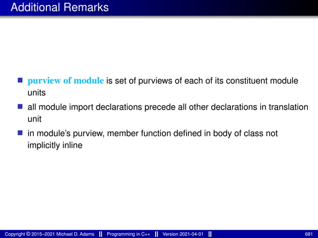 Additional Remarks
■ purview of module is set of purviews of each of its constituent module
units
■ all module import declarations precede all other declarations in translation
unit
■ in module’s purview, member function defined in body of class not
implicitly inline
Copyright © 2015–2021 Michael D. Adams Programming in C++ Version 2021-04-01 681
 
