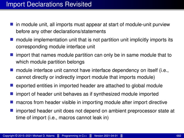 Import Declarations Revisited
■ in module unit, all imports must appear at start of module-unit purview
before any other declarations/statements
■ module implementation unit that is not partition unit implicitly imports its
corresponding module interface unit
■ import that names module partition can only be in same module that to
which module partition belongs
■ module interface unit cannot have interface dependency on itself (i.e.,
cannot directly or indirectly import module that imports module)
■ exported entities in imported header are attached to global module
■ import of header unit behaves as if synthesized module imported
■ macros from header visible in importing module after import directive
■ imported header unit does not depend on ambient preprocessor state at
time of import (i.e., macros cannot leak in)
Copyright © 2015–2021 Michael D. Adams Programming in C++ Version 2021-04-01 682
 