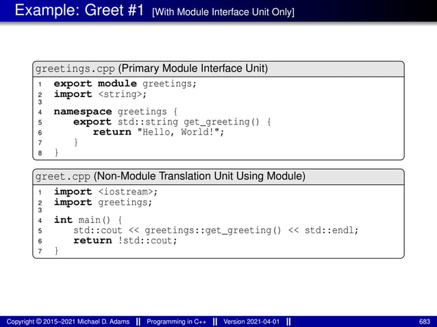 Example: Greet #1 [With Module Interface Unit Only]
greetings.cpp (Primary Module Interface Unit)
1 export module greetings;
2 import <string>;
3
4 namespace greetings {
5 export std::string get_greeting() {
6 return "Hello, World!";
7 }
8 }
greet.cpp (Non-Module Translation Unit Using Module)
1 import <iostream>;
2 import greetings;
3
4 int main() {
5 std::cout << greetings::get_greeting() << std::endl;
6 return !std::cout;
7 }
Copyright © 2015–2021 Michael D. Adams Programming in C++ Version 2021-04-01 683
 