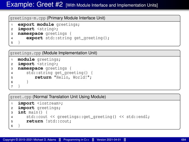 Example: Greet #2 [With Module Interface and Implementation Units]
greetings-m.cpp (Primary Module Interface Unit)
1 export module greetings;
2 import <string>;
3 namespace greetings {
4 export std::string get_greeting();
5 }
greetings.cpp (Module Implementation Unit)
1 module greetings;
2 import <string>;
3 namespace greetings {
4 std::string get_greeting() {
5 return "Hello, World!";
6 }
7 }
greet.cpp (Normal Translation Unit Using Module)
1 import <iostream>;
2 import greetings;
3 int main() {
4 std::cout << greetings::get_greeting() << std::endl;
5 return !std::cout;
6 }
Copyright © 2015–2021 Michael D. Adams Programming in C++ Version 2021-04-01 684
 
