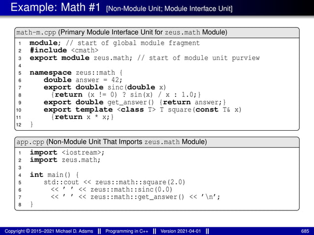 Example: Math #1 [Non-Module Unit; Module Interface Unit]
math-m.cpp (Primary Module Interface Unit for zeus.math Module)
1 module; // start of global module fragment
2 #include <cmath>
3 export module zeus.math; // start of module unit purview
4
5 namespace zeus::math {
6 double answer = 42;
7 export double sinc(double x)
8 {return (x != 0) ? sin(x) / x : 1.0;}
9 export double get_answer() {return answer;}
10 export template <class T> T square(const T& x)
11 {return x * x;}
12 }
app.cpp (Non-Module Unit That Imports zeus.math Module)
1 import <iostream>;
2 import zeus.math;
3
4 int main() {
5 std::cout << zeus::math::square(2.0)
6 << ’ ’ << zeus::math::sinc(0.0)
7 << ’ ’ << zeus::math::get_answer() << ’n’;
8 }
Copyright © 2015–2021 Michael D. Adams Programming in C++ Version 2021-04-01 685
 