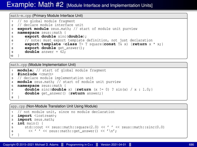 Example: Math #2 [Module Interface and Implementation Units]
math-m.cpp (Primary Module Interface Unit)
1 // no global module fragment
2 // declare module interface unit
3 export module zeus.math; // start of module unit purview
4 namespace zeus::math {
5 export double sinc(double);
6 // note: must export template definition, not just declaration
7 export template <class T> T square(const T& x) {return x * x;}
8 export double get_answer();
9 double answer = 42;
10 }
math.cpp (Module Implementation Unit)
1 module; // start of global module fragment
2 #include <cmath>
3 // declare module implementation unit
4 module zeus.math; // start of module unit purview
5 namespace zeus::math {
6 double sinc(double x) {return (x != 0) ? sin(x) / x : 1.0;}
7 double get_answer() {return answer;}
8 }
app.cpp (Non-Module Translation Unit Using Module)
1 // not module unit, since no module declaration
2 import <iostream>;
3 import zeus.math;
4 int main() {
5 std::cout << zeus::math::square(2.0) << ’ ’ << zeus::math::sinc(0.0)
6 << ’ ’ << zeus::math::get_answer() << ’n’;
7 }
Copyright © 2015–2021 Michael D. Adams Programming in C++ Version 2021-04-01 686
 