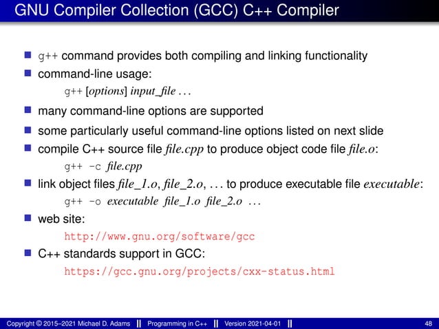 GNU Compiler Collection (GCC) C++ Compiler
■ g++ command provides both compiling and linking functionality
■ command-line usage:
g++ [options] input_file ...
■ many command-line options are supported
■ some particularly useful command-line options listed on next slide
■ compile C++ source file file.cpp to produce object code file file.o:
g++ -c file.cpp
■ link object files file_1.o, file_2.o, ... to produce executable file executable:
g++ -o executable file_1.o file_2.o ...
■ web site:
http://www.gnu.org/software/gcc
■ C++ standards support in GCC:
https://gcc.gnu.org/projects/cxx-status.html
Copyright © 2015–2021 Michael D. Adams Programming in C++ Version 2021-04-01 48
 