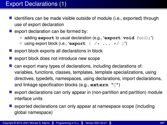 Export Declarations (1)
■ identifiers can be made visible outside of module (i.e., exported) through
use of export declaration
■ export declaration can be formed by:
2 adding export to usual declaration (e.g., “export void foo();”)
2 using export block (i.e., “export { /* ... */ }”)
■ export block exports all declarations in block
■ export block does not introduce new scope
■ can export many types of declarations, including declarations of:
variables, functions, classes, templates, template specializations, using
directives, typedefs, namespaces, using declarations, import declarations,
and linkage specification blocks (e.g., extern "C")
■ export declarations can only appear in (non-partition and partition) module
interface units
■ exported declarations can only appear at namespace scope (including
global namespace)
Copyright © 2015–2021 Michael D. Adams Programming in C++ Version 2021-04-01 687
 