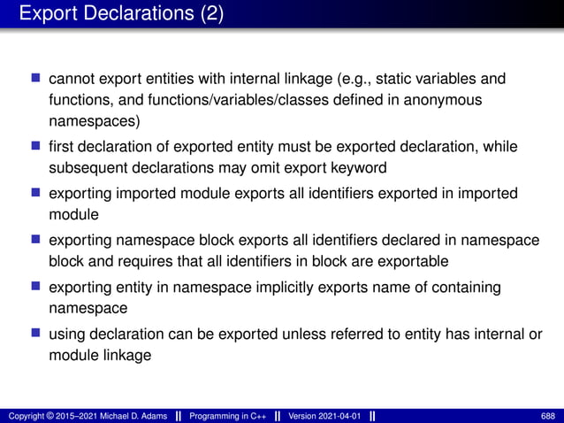 Export Declarations (2)
■ cannot export entities with internal linkage (e.g., static variables and
functions, and functions/variables/classes defined in anonymous
namespaces)
■ first declaration of exported entity must be exported declaration, while
subsequent declarations may omit export keyword
■ exporting imported module exports all identifiers exported in imported
module
■ exporting namespace block exports all identifiers declared in namespace
block and requires that all identifiers in block are exportable
■ exporting entity in namespace implicitly exports name of containing
namespace
■ using declaration can be exported unless referred to entity has internal or
module linkage
Copyright © 2015–2021 Michael D. Adams Programming in C++ Version 2021-04-01 688
 