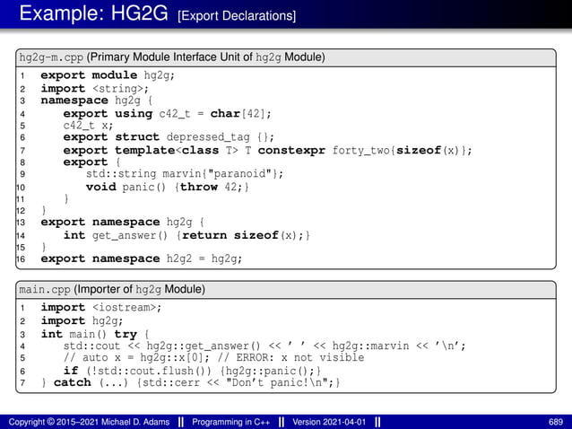 Example: HG2G [Export Declarations]
hg2g-m.cpp (Primary Module Interface Unit of hg2g Module)
1 export module hg2g;
2 import <string>;
3 namespace hg2g {
4 export using c42_t = char[42];
5 c42_t x;
6 export struct depressed_tag {};
7 export template<class T> T constexpr forty_two{sizeof(x)};
8 export {
9 std::string marvin{"paranoid"};
10 void panic() {throw 42;}
11 }
12 }
13 export namespace hg2g {
14 int get_answer() {return sizeof(x);}
15 }
16 export namespace h2g2 = hg2g;
main.cpp (Importer of hg2g Module)
1 import <iostream>;
2 import hg2g;
3 int main() try {
4 std::cout << hg2g::get_answer() << ’ ’ << hg2g::marvin << ’n’;
5 // auto x = hg2g::x[0]; // ERROR: x not visible
6 if (!std::cout.flush()) {hg2g::panic();}
7 } catch (...) {std::cerr << "Don’t panic!n";}
Copyright © 2015–2021 Michael D. Adams Programming in C++ Version 2021-04-01 689
 