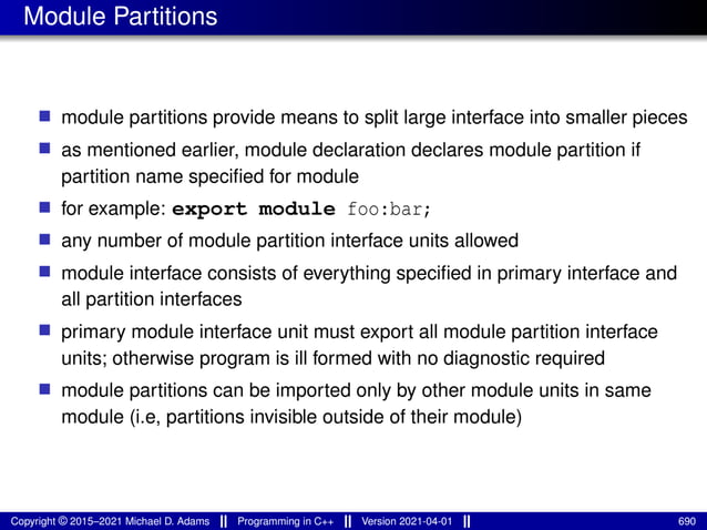 Module Partitions
■ module partitions provide means to split large interface into smaller pieces
■ as mentioned earlier, module declaration declares module partition if
partition name specified for module
■ for example: export module foo:bar;
■ any number of module partition interface units allowed
■ module interface consists of everything specified in primary interface and
all partition interfaces
■ primary module interface unit must export all module partition interface
units; otherwise program is ill formed with no diagnostic required
■ module partitions can be imported only by other module units in same
module (i.e, partitions invisible outside of their module)
Copyright © 2015–2021 Michael D. Adams Programming in C++ Version 2021-04-01 690
 