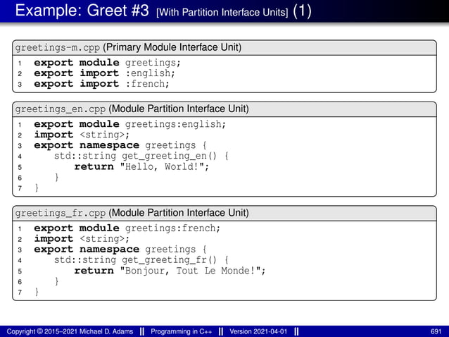 Example: Greet #3 [With Partition Interface Units] (1)
greetings-m.cpp (Primary Module Interface Unit)
1 export module greetings;
2 export import :english;
3 export import :french;
greetings_en.cpp (Module Partition Interface Unit)
1 export module greetings:english;
2 import <string>;
3 export namespace greetings {
4 std::string get_greeting_en() {
5 return "Hello, World!";
6 }
7 }
greetings_fr.cpp (Module Partition Interface Unit)
1 export module greetings:french;
2 import <string>;
3 export namespace greetings {
4 std::string get_greeting_fr() {
5 return "Bonjour, Tout Le Monde!";
6 }
7 }
Copyright © 2015–2021 Michael D. Adams Programming in C++ Version 2021-04-01 691
 