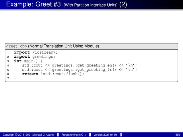 Example: Greet #3 [With Partition Interface Units] (2)
greet.cpp (Normal Translation Unit Using Module)
1 import <iostream>;
2 import greetings;
3 int main() {
4 std::cout << greetings::get_greeting_en() << ’n’;
5 std::cout << greetings::get_greeting_fr() << ’n’;
6 return !std::cout.flush();
7 }
Copyright © 2015–2021 Michael D. Adams Programming in C++ Version 2021-04-01 692
 