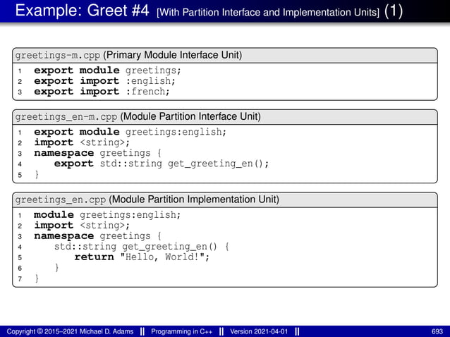 Example: Greet #4 [With Partition Interface and Implementation Units] (1)
greetings-m.cpp (Primary Module Interface Unit)
1 export module greetings;
2 export import :english;
3 export import :french;
greetings_en-m.cpp (Module Partition Interface Unit)
1 export module greetings:english;
2 import <string>;
3 namespace greetings {
4 export std::string get_greeting_en();
5 }
greetings_en.cpp (Module Partition Implementation Unit)
1 module greetings:english;
2 import <string>;
3 namespace greetings {
4 std::string get_greeting_en() {
5 return "Hello, World!";
6 }
7 }
Copyright © 2015–2021 Michael D. Adams Programming in C++ Version 2021-04-01 693
 
