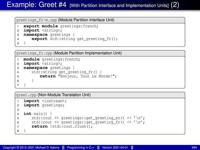 Example: Greet #4 [With Partition Interface and Implementation Units] (2)
greetings_fr-m.cpp (Module Partition Interface Unit)
1 export module greetings:french;
2 import <string>;
3 namespace greetings {
4 export std::string get_greeting_fr();
5 }
greetings_fr.cpp (Module Partition Implementation Unit)
1 module greetings:french;
2 import <string>;
3 namespace greetings {
4 std::string get_greeting_fr() {
5 return "Bonjour, Tout Le Monde!";
6 }
7 }
greet.cpp (Non-Module Translation Unit)
1 import <iostream>;
2 import greetings;
3
4 int main() {
5 std::cout << greetings::get_greeting_en() << ’n’;
6 std::cout << greetings::get_greeting_fr() << ’n’;
7 return !std::cout.flush();
8 }
Copyright © 2015–2021 Michael D. Adams Programming in C++ Version 2021-04-01 694
 