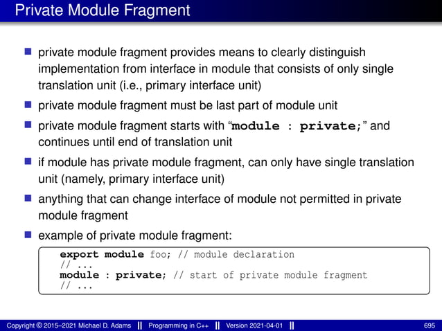 Private Module Fragment
■ private module fragment provides means to clearly distinguish
implementation from interface in module that consists of only single
translation unit (i.e., primary interface unit)
■ private module fragment must be last part of module unit
■ private module fragment starts with “module : private;” and
continues until end of translation unit
■ if module has private module fragment, can only have single translation
unit (namely, primary interface unit)
■ anything that can change interface of module not permitted in private
module fragment
■ example of private module fragment:
export module foo; // module declaration
// ...
module : private; // start of private module fragment
// ...
Copyright © 2015–2021 Michael D. Adams Programming in C++ Version 2021-04-01 695
 