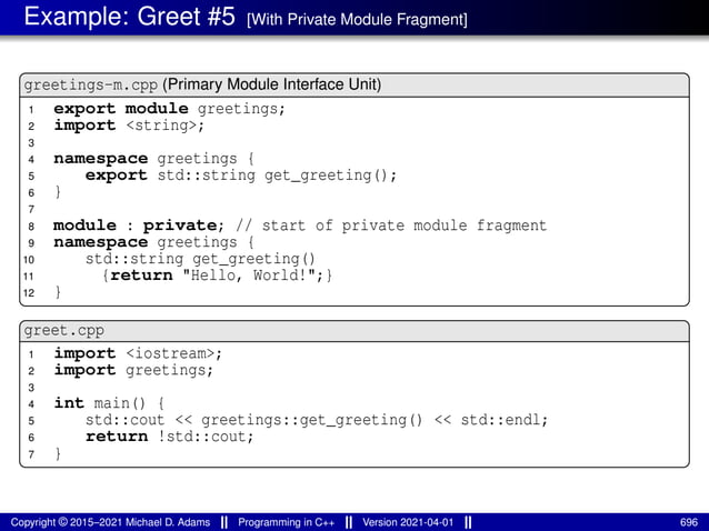 Example: Greet #5 [With Private Module Fragment]
greetings-m.cpp (Primary Module Interface Unit)
1 export module greetings;
2 import <string>;
3
4 namespace greetings {
5 export std::string get_greeting();
6 }
7
8 module : private; // start of private module fragment
9 namespace greetings {
10 std::string get_greeting()
11 {return "Hello, World!";}
12 }
greet.cpp
1 import <iostream>;
2 import greetings;
3
4 int main() {
5 std::cout << greetings::get_greeting() << std::endl;
6 return !std::cout;
7 }
Copyright © 2015–2021 Michael D. Adams Programming in C++ Version 2021-04-01 696
 