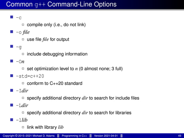 Common g++ Command-Line Options
■ -c
2 compile only (i.e., do not link)
■ -o file
2 use file file for output
■ -g
2 include debugging information
■ -On
2 set optimization level to n (0 almost none; 3 full)
■ -std=c++20
2 conform to C++20 standard
■ -Idir
2 specify additional directory dir to search for include files
■ -Ldir
2 specify additional directory dir to search for libraries
■ -llib
2 link with library lib
Copyright © 2015–2021 Michael D. Adams Programming in C++ Version 2021-04-01 49
 