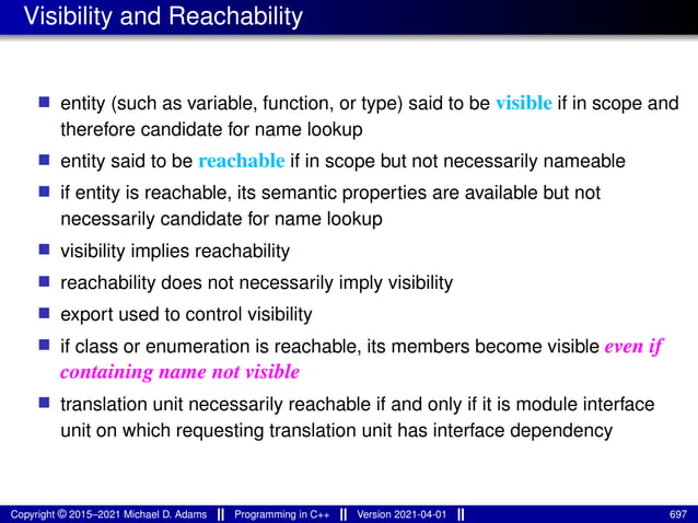 Visibility and Reachability
■ entity (such as variable, function, or type) said to be visible if in scope and
therefore candidate for name lookup
■ entity said to be reachable if in scope but not necessarily nameable
■ if entity is reachable, its semantic properties are available but not
necessarily candidate for name lookup
■ visibility implies reachability
■ reachability does not necessarily imply visibility
■ export used to control visibility
■ if class or enumeration is reachable, its members become visible even if
containing name not visible
■ translation unit necessarily reachable if and only if it is module interface
unit on which requesting translation unit has interface dependency
Copyright © 2015–2021 Michael D. Adams Programming in C++ Version 2021-04-01 697
 