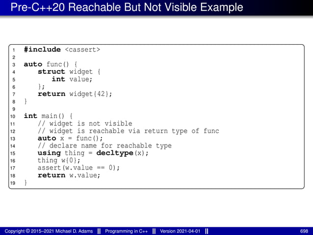 Pre-C++20 Reachable But Not Visible Example
1 #include <cassert>
2
3 auto func() {
4 struct widget {
5 int value;
6 };
7 return widget{42};
8 }
9
10 int main() {
11 // widget is not visible
12 // widget is reachable via return type of func
13 auto x = func();
14 // declare name for reachable type
15 using thing = decltype(x);
16 thing w{0};
17 assert(w.value == 0);
18 return w.value;
19 }
Copyright © 2015–2021 Michael D. Adams Programming in C++ Version 2021-04-01 698
 