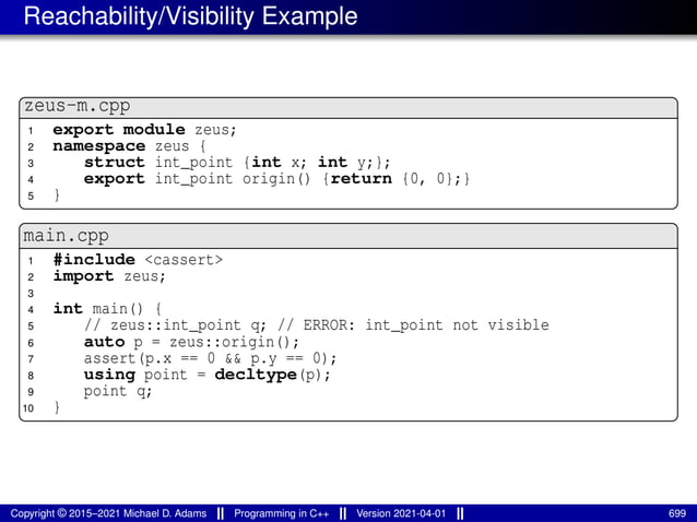 Reachability/Visibility Example
zeus-m.cpp
1 export module zeus;
2 namespace zeus {
3 struct int_point {int x; int y;};
4 export int_point origin() {return {0, 0};}
5 }
main.cpp
1 #include <cassert>
2 import zeus;
3
4 int main() {
5 // zeus::int_point q; // ERROR: int_point not visible
6 auto p = zeus::origin();
7 assert(p.x == 0 && p.y == 0);
8 using point = decltype(p);
9 point q;
10 }
Copyright © 2015–2021 Michael D. Adams Programming in C++ Version 2021-04-01 699
 