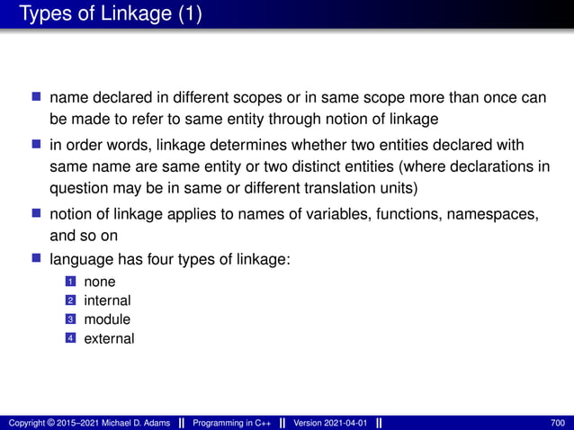 Types of Linkage (1)
■ name declared in different scopes or in same scope more than once can
be made to refer to same entity through notion of linkage
■ in order words, linkage determines whether two entities declared with
same name are same entity or two distinct entities (where declarations in
question may be in same or different translation units)
■ notion of linkage applies to names of variables, functions, namespaces,
and so on
■ language has four types of linkage:
1 none
2 internal
3 module
4 external
Copyright © 2015–2021 Michael D. Adams Programming in C++ Version 2021-04-01 700
 