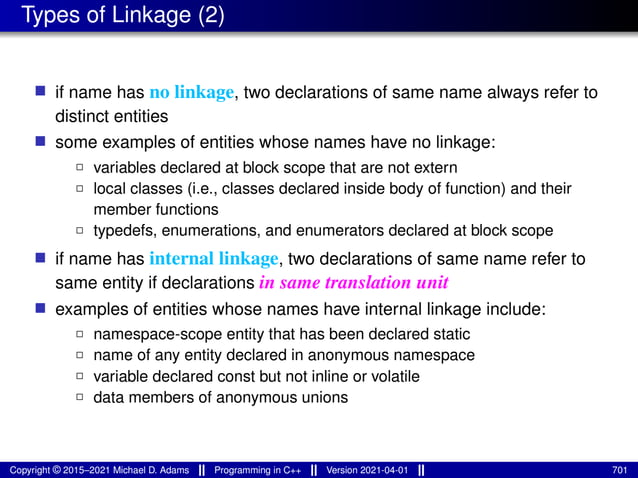 Types of Linkage (2)
■ if name has no linkage, two declarations of same name always refer to
distinct entities
■ some examples of entities whose names have no linkage:
2 variables declared at block scope that are not extern
2 local classes (i.e., classes declared inside body of function) and their
member functions
2 typedefs, enumerations, and enumerators declared at block scope
■ if name has internal linkage, two declarations of same name refer to
same entity if declarations in same translation unit
■ examples of entities whose names have internal linkage include:
2 namespace-scope entity that has been declared static
2 name of any entity declared in anonymous namespace
2 variable declared const but not inline or volatile
2 data members of anonymous unions
Copyright © 2015–2021 Michael D. Adams Programming in C++ Version 2021-04-01 701
 