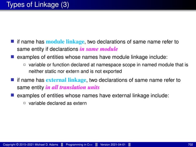 Types of Linkage (3)
■ if name has module linkage, two declarations of same name refer to
same entity if declarations in same module
■ examples of entities whose names have module linkage include:
2 variable or function declared at namespace scope in named module that is
neither static nor extern and is not exported
■ if name has external linkage, two declarations of same name refer to
same entity in all translation units
■ examples of entities whose names have external linkage include:
2 variable declared as extern
Copyright © 2015–2021 Michael D. Adams Programming in C++ Version 2021-04-01 702
 