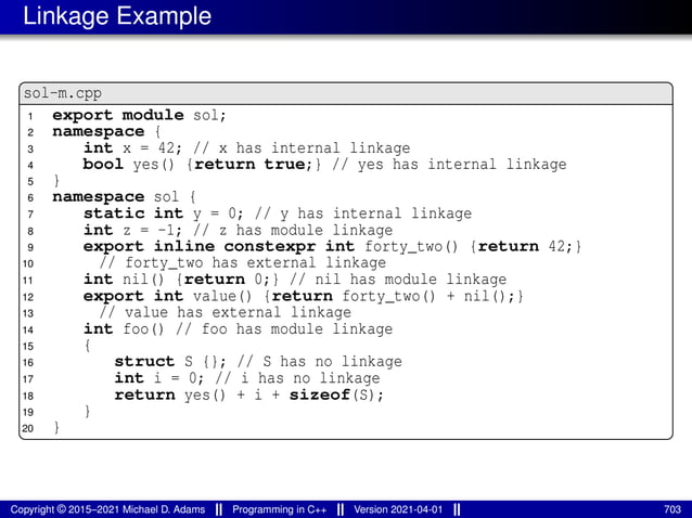 Linkage Example
sol-m.cpp
1 export module sol;
2 namespace {
3 int x = 42; // x has internal linkage
4 bool yes() {return true;} // yes has internal linkage
5 }
6 namespace sol {
7 static int y = 0; // y has internal linkage
8 int z = -1; // z has module linkage
9 export inline constexpr int forty_two() {return 42;}
10 // forty_two has external linkage
11 int nil() {return 0;} // nil has module linkage
12 export int value() {return forty_two() + nil();}
13 // value has external linkage
14 int foo() // foo has module linkage
15 {
16 struct S {}; // S has no linkage
17 int i = 0; // i has no linkage
18 return yes() + i + sizeof(S);
19 }
20 }
Copyright © 2015–2021 Michael D. Adams Programming in C++ Version 2021-04-01 703
 