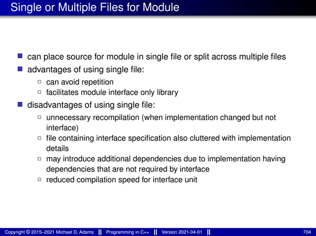 Single or Multiple Files for Module
■ can place source for module in single file or split across multiple files
■ advantages of using single file:
2 can avoid repetition
2 facilitates module interface only library
■ disadvantages of using single file:
2 unnecessary recompilation (when implementation changed but not
interface)
2 file containing interface specification also cluttered with implementation
details
2 may introduce additional dependencies due to implementation having
dependencies that are not required by interface
2 reduced compilation speed for interface unit
Copyright © 2015–2021 Michael D. Adams Programming in C++ Version 2021-04-01 704
 