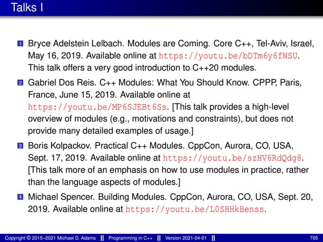 Talks I
1 Bryce Adelstein Lelbach. Modules are Coming. Core C++, Tel-Aviv, Israel,
May 16, 2019. Available online at https://youtu.be/bDTm6y6fNSU.
This talk offers a very good introduction to C++20 modules.
2 Gabriel Dos Reis. C++ Modules: What You Should Know. CPPP, Paris,
France, June 15, 2019. Available online at
https://youtu.be/MP6SJEBt6Ss. [This talk provides a high-level
overview of modules (e.g., motivations and constraints), but does not
provide many detailed examples of usage.]
3 Boris Kolpackov. Practical C++ Modules. CppCon, Aurora, CO, USA,
Sept. 17, 2019. Available online at https://youtu.be/szHV6RdQdg8.
[This talk more of an emphasis on how to use modules in practice, rather
than the language aspects of modules.]
4 Michael Spencer. Building Modules. CppCon, Aurora, CO, USA, Sept. 20,
2019. Available online at https://youtu.be/L0SHHkBenss.
Copyright © 2015–2021 Michael D. Adams Programming in C++ Version 2021-04-01 705
 