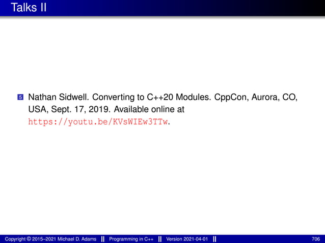 Talks II
5 Nathan Sidwell. Converting to C++20 Modules. CppCon, Aurora, CO,
USA, Sept. 17, 2019. Available online at
https://youtu.be/KVsWIEw3TTw.
Copyright © 2015–2021 Michael D. Adams Programming in C++ Version 2021-04-01 706
 