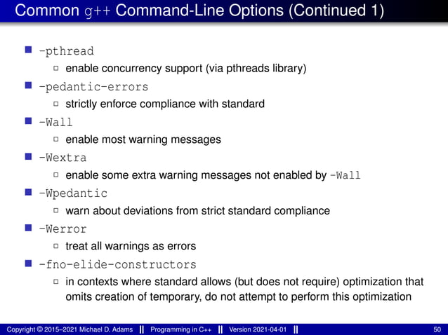 Common g++ Command-Line Options (Continued 1)
■ -pthread
2 enable concurrency support (via pthreads library)
■ -pedantic-errors
2 strictly enforce compliance with standard
■ -Wall
2 enable most warning messages
■ -Wextra
2 enable some extra warning messages not enabled by -Wall
■ -Wpedantic
2 warn about deviations from strict standard compliance
■ -Werror
2 treat all warnings as errors
■ -fno-elide-constructors
2 in contexts where standard allows (but does not require) optimization that
omits creation of temporary, do not attempt to perform this optimization
Copyright © 2015–2021 Michael D. Adams Programming in C++ Version 2021-04-01 50
 