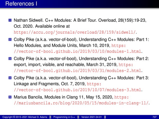 References I
1 Nathan Sidwell. C++ Modules: A Brief Tour. Overload, 28(159):19-23,
Oct. 2020. Available online at
https://accu.org/journals/overload/28/159/sidwell/.
2 Colby Pike (a.k.a. vector-of-bool), Understanding C++ Modules: Part 1:
Hello Modules, and Module Units, March 10, 2019, https:
//vector-of-bool.github.io/2019/03/10/modules-1.html.
3 Colby Pike (a.k.a. vector-of-bool), Understanding C++ Modules: Part 2:
export, import, visible, and reachable, March 31, 2019, https:
//vector-of-bool.github.io/2019/03/31/modules-2.html.
4 Colby Pike (a.k.a. vector-of-bool), Understanding C++ Modules: Part 3:
Linkage and Fragments, Oct. 7, 2019, https:
//vector-of-bool.github.io/2019/10/07/modules-3.html.
5 Marius Bancila, Modules in Clang 11, May 15, 2020, https:
//mariusbancila.ro/blog/2020/05/15/modules-in-clang-11/.
Copyright © 2015–2021 Michael D. Adams Programming in C++ Version 2021-04-01 707
 