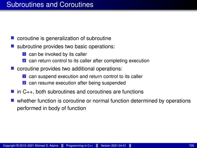 Subroutines and Coroutines
■ coroutine is generalization of subroutine
■ subroutine provides two basic operations:
1 can be invoked by its caller
2 can return control to its caller after completing execution
■ coroutine provides two additional operations:
1 can suspend execution and return control to its caller
2 can resume execution after being suspended
■ in C++, both subroutines and coroutines are functions
■ whether function is coroutine or normal function determined by operations
performed in body of function
Copyright © 2015–2021 Michael D. Adams Programming in C++ Version 2021-04-01 709
 