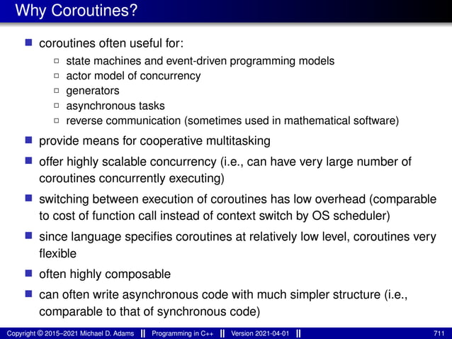 Why Coroutines?
■ coroutines often useful for:
2 state machines and event-driven programming models
2 actor model of concurrency
2 generators
2 asynchronous tasks
2 reverse communication (sometimes used in mathematical software)
■ provide means for cooperative multitasking
■ offer highly scalable concurrency (i.e., can have very large number of
coroutines concurrently executing)
■ switching between execution of coroutines has low overhead (comparable
to cost of function call instead of context switch by OS scheduler)
■ since language specifies coroutines at relatively low level, coroutines very
flexible
■ often highly composable
■ can often write asynchronous code with much simpler structure (i.e.,
comparable to that of synchronous code)
Copyright © 2015–2021 Michael D. Adams Programming in C++ Version 2021-04-01 711
 