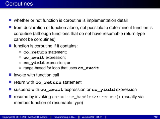 Coroutines
■ whether or not function is coroutine is implementation detail
■ from declaration of function alone, not possible to determine if function is
coroutine (although functions that do not have resumable return type
cannot be coroutines)
■ function is coroutine if it contains:
2 co_return statement;
2 co_await expression;
2 co_yield expression; or
2 range-based for loop that uses co_await
■ invoke with function call
■ return with co_return statement
■ suspend with co_await expression or co_yield expression
■ resume by invoking coroutine_handle<>::resume() (usually via
member function of resumable type)
Copyright © 2015–2021 Michael D. Adams Programming in C++ Version 2021-04-01 712
 