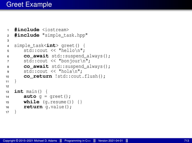 Greet Example
1 #include <iostream>
2 #include "simple_task.hpp"
3
4 simple_task<int> greet() {
5 std::cout << "hellon";
6 co_await std::suspend_always();
7 std::cout << "bonjourn";
8 co_await std::suspend_always();
9 std::cout << "holan";
10 co_return !std::cout.flush();
11 }
12
13 int main() {
14 auto g = greet();
15 while (g.resume()) {}
16 return g.value();
17 }
Copyright © 2015–2021 Michael D. Adams Programming in C++ Version 2021-04-01 713
 