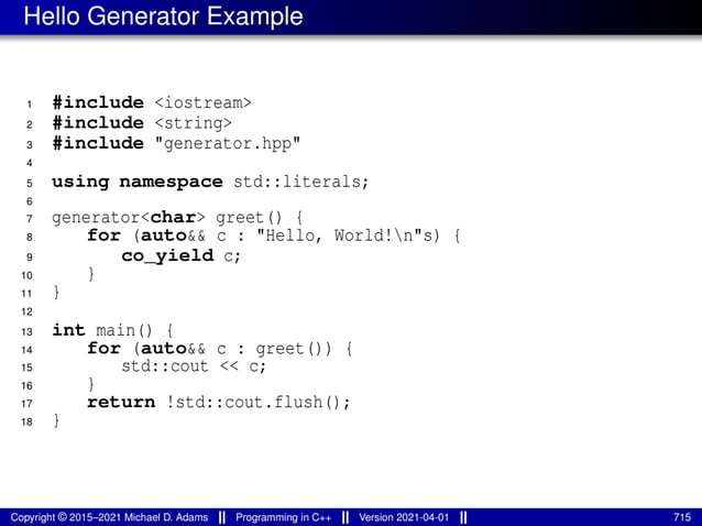 Hello Generator Example
1 #include <iostream>
2 #include <string>
3 #include "generator.hpp"
4
5 using namespace std::literals;
6
7 generator<char> greet() {
8 for (auto&& c : "Hello, World!n"s) {
9 co_yield c;
10 }
11 }
12
13 int main() {
14 for (auto&& c : greet()) {
15 std::cout << c;
16 }
17 return !std::cout.flush();
18 }
Copyright © 2015–2021 Michael D. Adams Programming in C++ Version 2021-04-01 715
 