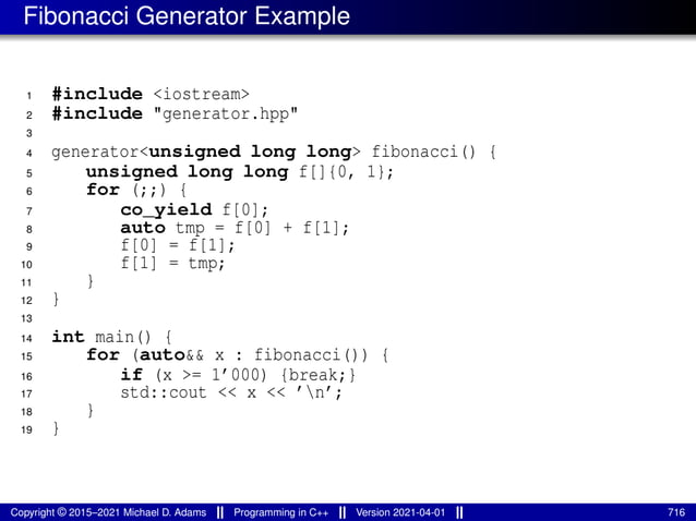 Fibonacci Generator Example
1 #include <iostream>
2 #include "generator.hpp"
3
4 generator<unsigned long long> fibonacci() {
5 unsigned long long f[]{0, 1};
6 for (;;) {
7 co_yield f[0];
8 auto tmp = f[0] + f[1];
9 f[0] = f[1];
10 f[1] = tmp;
11 }
12 }
13
14 int main() {
15 for (auto&& x : fibonacci()) {
16 if (x >= 1’000) {break;}
17 std::cout << x << ’n’;
18 }
19 }
Copyright © 2015–2021 Michael D. Adams Programming in C++ Version 2021-04-01 716
 