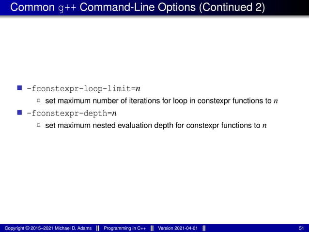 Common g++ Command-Line Options (Continued 2)
■ -fconstexpr-loop-limit=n
2 set maximum number of iterations for loop in constexpr functions to n
■ -fconstexpr-depth=n
2 set maximum nested evaluation depth for constexpr functions to n
Copyright © 2015–2021 Michael D. Adams Programming in C++ Version 2021-04-01 51
 