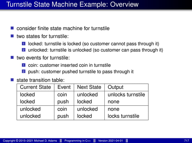 Turnstile State Machine Example: Overview
■ consider finite state machine for turnstile
■ two states for turnstile:
1 locked: turnstile is locked (so customer cannot pass through it)
2 unlocked: turnstile is unlocked (so customer can pass through it)
■ two events for turnstile:
1 coin: customer inserted coin in turnstile
2 push: customer pushed turnstile to pass through it
■ state transition table:
Current State Event Next State Output
locked coin unlocked unlocks turnstile
locked push locked none
unlocked coin unlocked none
unlocked push locked locks turnstile
Copyright © 2015–2021 Michael D. Adams Programming in C++ Version 2021-04-01 717
 