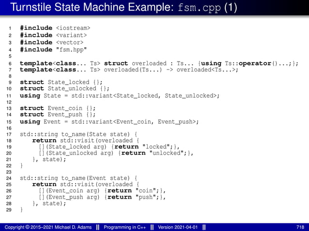 Turnstile State Machine Example: fsm.cpp (1)
1 #include <iostream>
2 #include <variant>
3 #include <vector>
4 #include "fsm.hpp"
5
6 template<class... Ts> struct overloaded : Ts... {using Ts::operator()...;};
7 template<class... Ts> overloaded(Ts...) -> overloaded<Ts...>;
8
9 struct State_locked {};
10 struct State_unlocked {};
11 using State = std::variant<State_locked, State_unlocked>;
12
13 struct Event_coin {};
14 struct Event_push {};
15 using Event = std::variant<Event_coin, Event_push>;
16
17 std::string to_name(State state) {
18 return std::visit(overloaded {
19 [](State_locked arg) {return "locked";},
20 [](State_unlocked arg) {return "unlocked";},
21 }, state);
22 }
23
24 std::string to_name(Event state) {
25 return std::visit(overloaded {
26 [](Event_coin arg) {return "coin";},
27 [](Event_push arg) {return "push";},
28 }, state);
29 }
Copyright © 2015–2021 Michael D. Adams Programming in C++ Version 2021-04-01 718
 