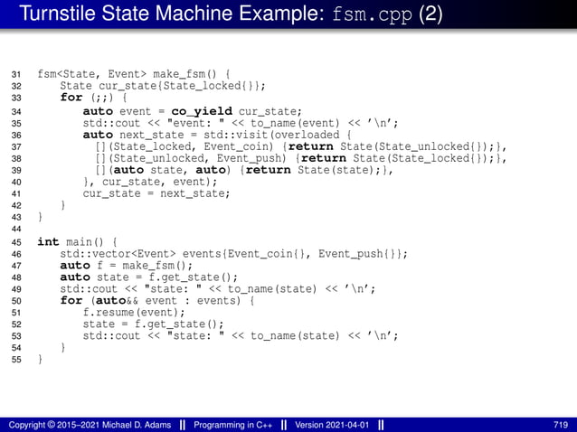 Turnstile State Machine Example: fsm.cpp (2)
31 fsm<State, Event> make_fsm() {
32 State cur_state{State_locked{}};
33 for (;;) {
34 auto event = co_yield cur_state;
35 std::cout << "event: " << to_name(event) << ’n’;
36 auto next_state = std::visit(overloaded {
37 [](State_locked, Event_coin) {return State(State_unlocked{});},
38 [](State_unlocked, Event_push) {return State(State_locked{});},
39 [](auto state, auto) {return State(state);},
40 }, cur_state, event);
41 cur_state = next_state;
42 }
43 }
44
45 int main() {
46 std::vector<Event> events{Event_coin{}, Event_push{}};
47 auto f = make_fsm();
48 auto state = f.get_state();
49 std::cout << "state: " << to_name(state) << ’n’;
50 for (auto&& event : events) {
51 f.resume(event);
52 state = f.get_state();
53 std::cout << "state: " << to_name(state) << ’n’;
54 }
55 }
Copyright © 2015–2021 Michael D. Adams Programming in C++ Version 2021-04-01 719
 