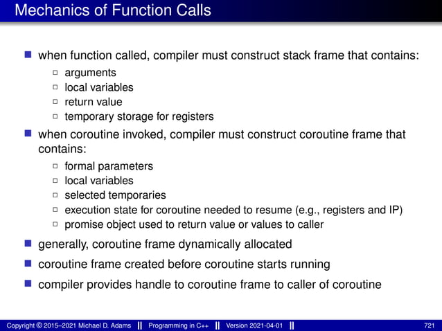 Mechanics of Function Calls
■ when function called, compiler must construct stack frame that contains:
2 arguments
2 local variables
2 return value
2 temporary storage for registers
■ when coroutine invoked, compiler must construct coroutine frame that
contains:
2 formal parameters
2 local variables
2 selected temporaries
2 execution state for coroutine needed to resume (e.g., registers and IP)
2 promise object used to return value or values to caller
■ generally, coroutine frame dynamically allocated
■ coroutine frame created before coroutine starts running
■ compiler provides handle to coroutine frame to caller of coroutine
Copyright © 2015–2021 Michael D. Adams Programming in C++ Version 2021-04-01 721
 